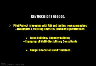 Key Decisions needed:

                   Pilot Project in keeping with RAY and testing new approaches
                    – like Rental & dwelling unit size/ urban design variations.

                                        Team building/ Capacity Building
                                   – Engaging of Multi-disciplinary Consultants
                                                       disciplinary

                                        Budget allocations and Timelines



Source:
Consultant, MCD Slum & JJ Dept. 2010
 