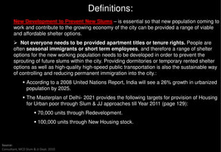 Definitions:
       New Development to Prevent New Slums – is essential so that new population coming to
       work and contribute to the growing economy of the city can be provided a range of viable
       and affordable shelter options.
          Not everyone needs to be provided apartment titles or tenure rights. People are
       often seasonal immigrants or short term employees and therefore a range of shelter
                                                     employees,
       options for the new working population needs to be developed in order to prevent the
       sprouting of future slums within the city. Providing dormitories or temporary rented shelter
       options as well as high-quality high-speed public transportation is also the sustainable way
                                            speed
       of controlling and reducing permanent immigration into the city.:
                According to a 2008 United Nations Report, India will see a 26% growth in urbanized
                population by 2025.
                The Masterplan of Delhi- 2021 provides the following targets for provision of Housing
                for Urban poor through Slum & JJ approaches till Year 2011 (page 129):
                        70,000 units through Redevelopment.
                        100,000 units through New Housing stock.



Source:
Consultant, MCD Slum & JJ Dept. 2010
 