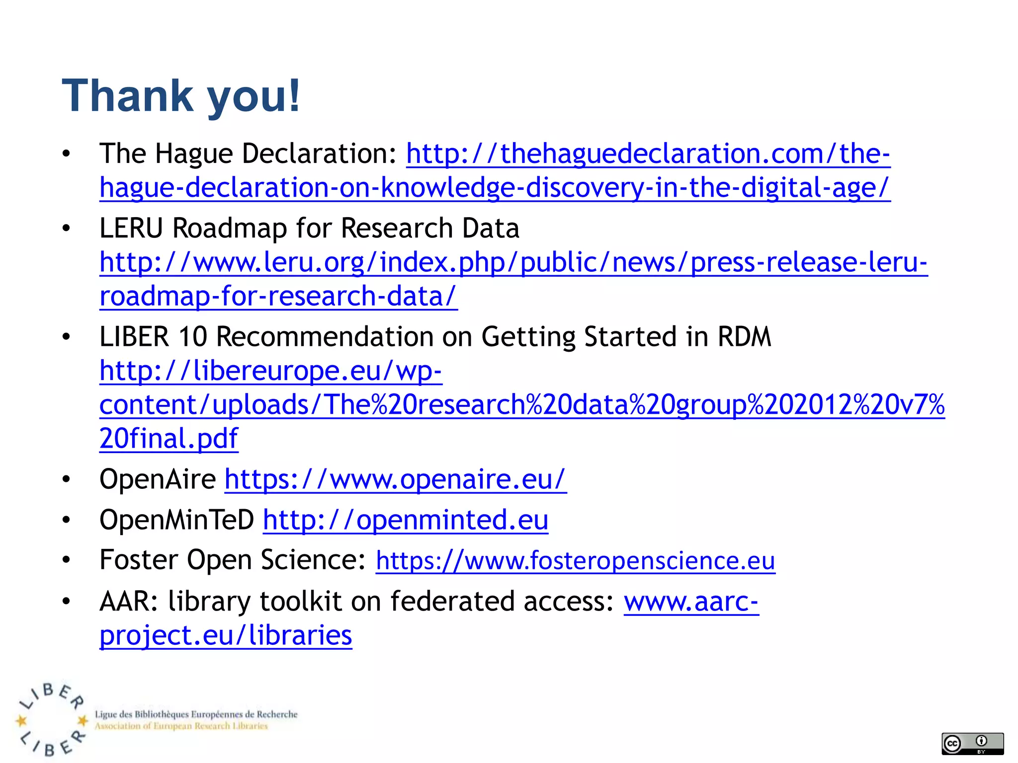 Thank you!
• The Hague Declaration: http://thehaguedeclaration.com/the-
hague-declaration-on-knowledge-discovery-in-the-digital-age/
• LERU Roadmap for Research Data
http://www.leru.org/index.php/public/news/press-release-leru-
roadmap-for-research-data/
• LIBER 10 Recommendation on Getting Started in RDM
http://libereurope.eu/wp-
content/uploads/The%20research%20data%20group%202012%20v7%
20final.pdf
• OpenAire https://www.openaire.eu/
• OpenMinTeD http://openminted.eu
• Foster Open Science: https://www.fosteropenscience.eu
• AAR: library toolkit on federated access: www.aarc-
project.eu/libraries
 