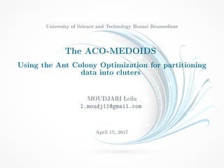 University of Science and Technology Houari Boumediene
The ACO-MEDOIDS
Using the Ant Colony Optimization for partitioning
data into cluters
MOUDJARI Leila
l.moudj11@gmail.com
April 15, 2017
 