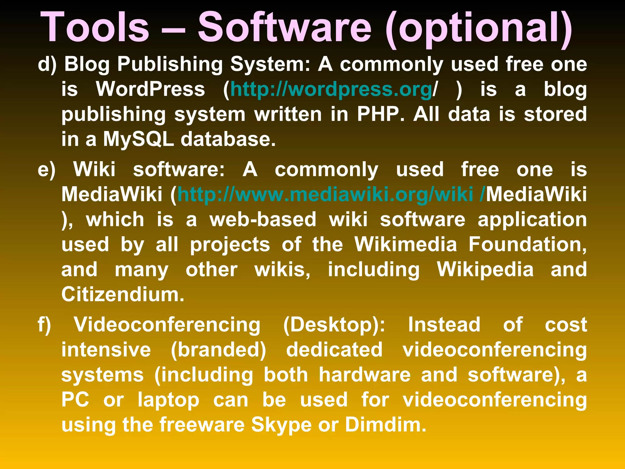 Tools – Software (optional)  d) Blog Publishing System: A commonly used free one is WordPress ( http:// wordpress.org /  ) is a blog publishing system written in PHP. All data is stored in a MySQL database.  e) Wiki software: A commonly used free one is MediaWiki ( http:// www.mediawiki.org /wiki / MediaWiki ), which is a web-based wiki software application used by all projects of the Wikimedia Foundation, and many other wikis, including Wikipedia and Citizendium.  f) Videoconferencing (Desktop): Instead of cost intensive (branded) dedicated videoconferencing systems (including both hardware and software), a PC or laptop can be used for videoconferencing using the freeware Skype or Dimdim.  