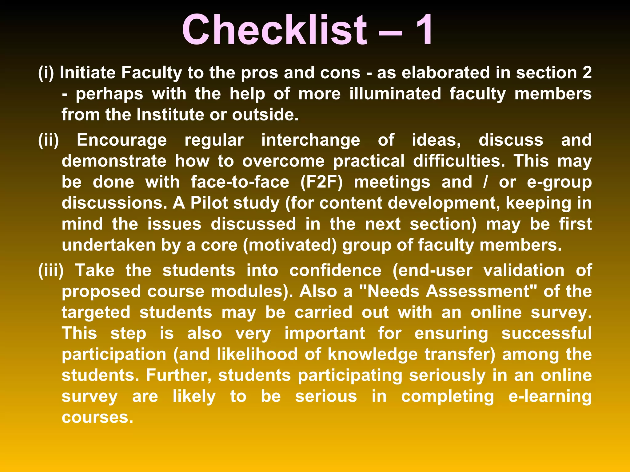 Checklist – 1  (i) Initiate Faculty to the pros and cons - as elaborated in section 2 - perhaps with the help of more illuminated faculty members from the Institute or outside.  (ii) Encourage regular interchange of ideas, discuss and demonstrate how to overcome practical difficulties. This may be done with face-to-face (F2F) meetings and / or e-group discussions. A Pilot study (for content development, keeping in mind the issues discussed in the next section) may be first undertaken by a core (motivated) group of faculty members.  (iii) Take the students into confidence (end-user validation of proposed course modules). Also a "Needs Assessment" of the targeted students may be carried out with an online survey. This step is also very important for ensuring successful participation (and likelihood of knowledge transfer) among the students. Further, students participating seriously in an online survey are likely to be serious in completing e-learning courses.  