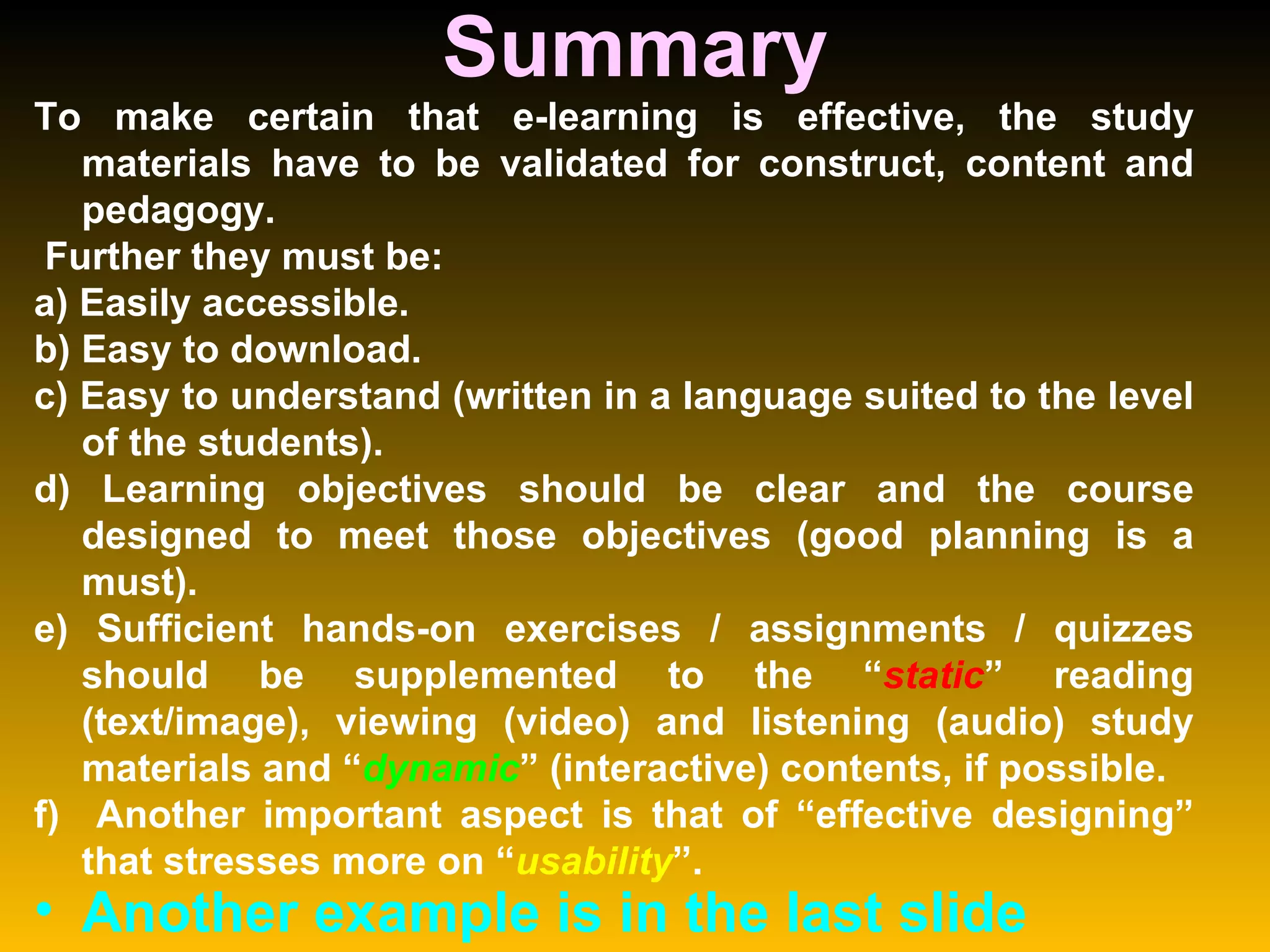 Summary To make certain that e-learning is effective, the study materials have to be validated for construct, content and pedagogy. Further they must be:  a) Easily accessible.  b) Easy to download.  c) Easy to understand (written in a language suited to the level of the students).  d) Learning objectives should be clear and the course designed to meet those objectives (good planning is a must).  e) Sufficient hands-on exercises / assignments / quizzes should be supplemented to the “ static ” reading (text/image), viewing (video) and listening (audio) study materials and “ dynamic ” (interactive) contents, if possible.  f)  Another important aspect is that of “effective designing” that stresses more on “ usability ”.  Another example is in the last slide 