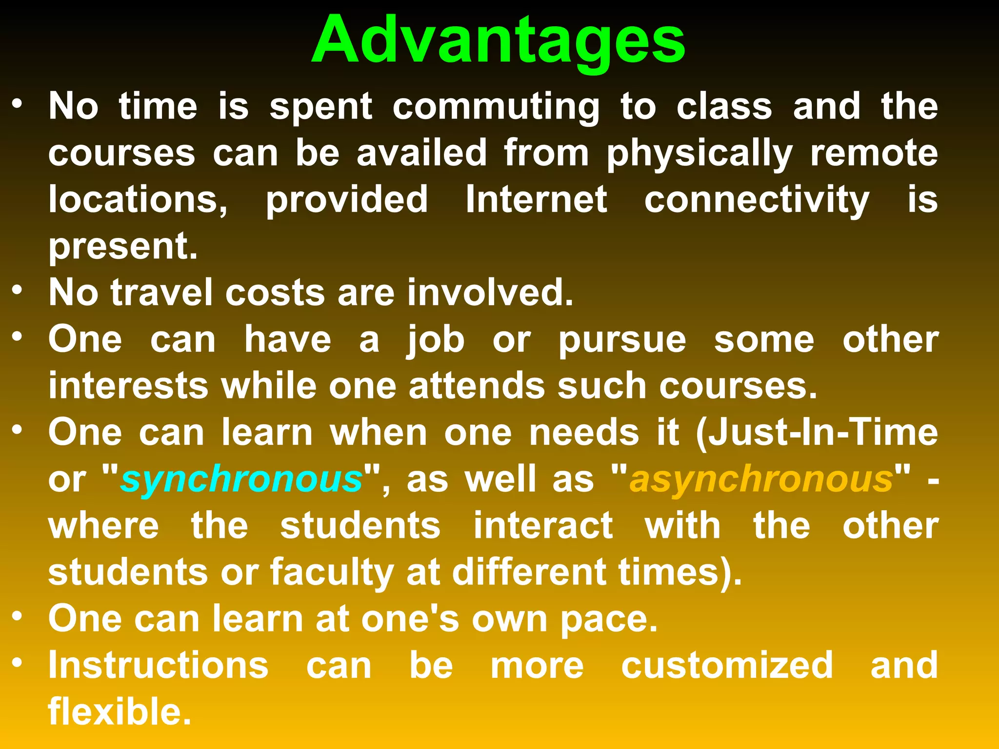 Advantages No time is spent commuting to class and the courses can be availed from physically remote locations, provided Internet connectivity is present.  No travel costs are involved.  One can have a job or pursue some other interests while one attends such courses.  One can learn when one needs it (Just-In-Time or " synchronous ", as well as " asynchronous " - where the students interact with the other students or faculty at different times).  One can learn at one's own pace.  Instructions can be more customized and flexible.  