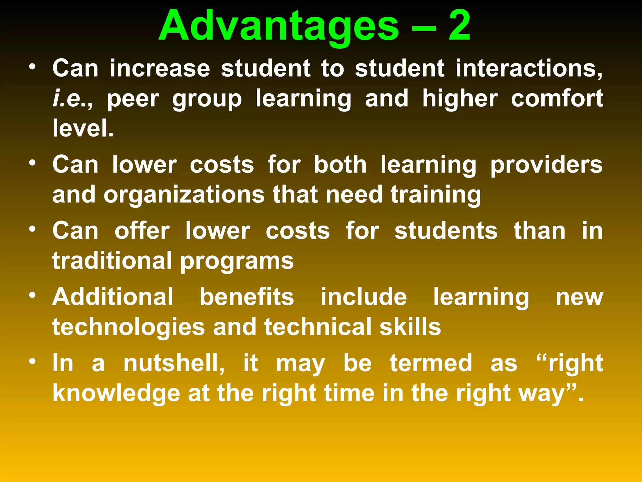Advantages – 2  Can increase student to student interactions,  i.e ., peer group learning and higher comfort level.  Can lower costs for both learning providers and organizations that need training  Can offer lower costs for students than in traditional programs  Additional benefits include learning new technologies and technical skills  In a nutshell, it may be termed as “right knowledge at the right time in the right way”.  