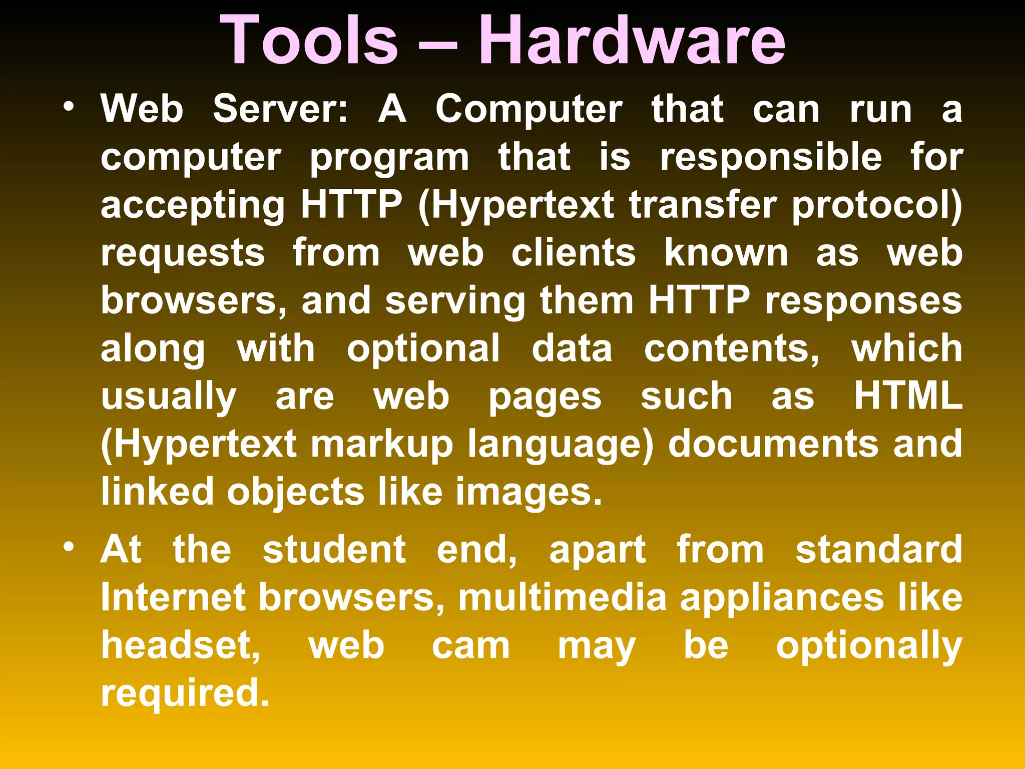 Tools – Hardware  Web Server: A Computer that can run a computer program that is responsible for accepting HTTP (Hypertext transfer protocol) requests from web clients known as web browsers, and serving them HTTP responses along with optional data contents, which usually are web pages such as HTML (Hypertext markup language) documents and linked objects like images.  At the student end, apart from standard Internet browsers, multimedia appliances like headset, web cam may be optionally required.  