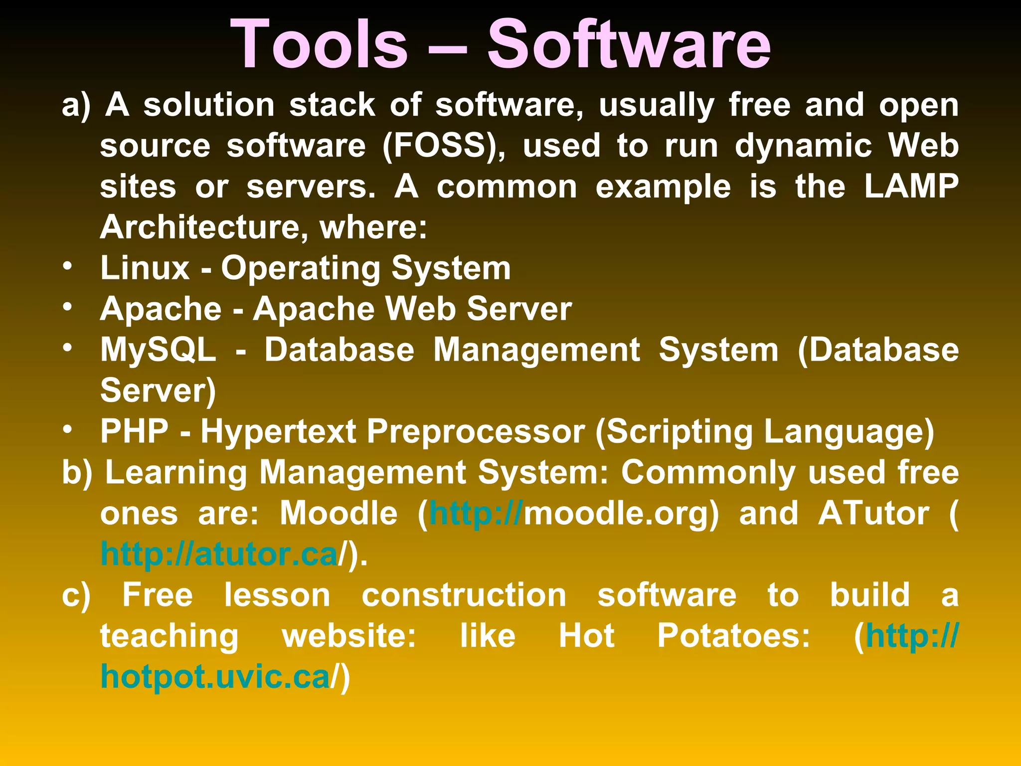 Tools – Software  a) A solution stack of software, usually free and open source software (FOSS), used to run dynamic Web sites or servers. A common example is the LAMP Architecture, where:  Linux - Operating System  Apache - Apache Web Server  MySQL - Database Management System (Database Server)  PHP - Hypertext Preprocessor (Scripting Language)  b) Learning Management System: Commonly used free ones are: Moodle ( http:// moodle.org ) and ATutor ( http:// atutor.ca / ).  c) Free lesson construction software to build a teaching website: like Hot Potatoes: ( http:// hotpot.uvic.ca / ) 