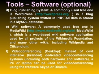 Tools – Software (optional)  d) Blog Publishing System: A commonly used free one is WordPress ( http:// wordpress.org /  ) is a blog publishing system written in PHP. All data is stored in a MySQL database.  e) Wiki software: A commonly used free one is MediaWiki ( http:// www.mediawiki.org /wiki / MediaWiki ), which is a web-based wiki software application used by all projects of the Wikimedia Foundation, and many other wikis, including Wikipedia and Citizendium.  f) Videoconferencing (Desktop): Instead of cost intensive (branded) dedicated videoconferencing systems (including both hardware and software), a PC or laptop can be used for videoconferencing using the freeware Skype or Dimdim.  
