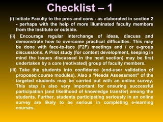 Checklist – 1  (i) Initiate Faculty to the pros and cons - as elaborated in section 2 - perhaps with the help of more illuminated faculty members from the Institute or outside.  (ii) Encourage regular interchange of ideas, discuss and demonstrate how to overcome practical difficulties. This may be done with face-to-face (F2F) meetings and / or e-group discussions. A Pilot study (for content development, keeping in mind the issues discussed in the next section) may be first undertaken by a core (motivated) group of faculty members.  (iii) Take the students into confidence (end-user validation of proposed course modules). Also a "Needs Assessment" of the targeted students may be carried out with an online survey. This step is also very important for ensuring successful participation (and likelihood of knowledge transfer) among the students. Further, students participating seriously in an online survey are likely to be serious in completing e-learning courses.  