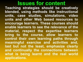 Issues for content Teaching strategies should be creatively blended, using methods like instructional units, case studies, simulations, video units and other Web based resources to encourage learners. These courses should enable learners to see the relevance of the material, respect the expertise learners bring to the course, allow learners to control their own learning paths through meaningful exercise and activities and, last but not the least, emphasize clearly and continually the connections between what is being learnt and the real world applications. 