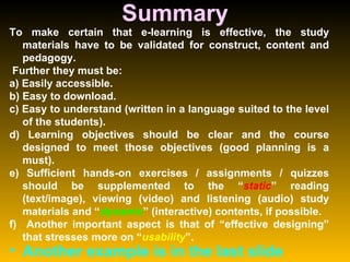 Summary To make certain that e-learning is effective, the study materials have to be validated for construct, content and pedagogy. Further they must be:  a) Easily accessible.  b) Easy to download.  c) Easy to understand (written in a language suited to the level of the students).  d) Learning objectives should be clear and the course designed to meet those objectives (good planning is a must).  e) Sufficient hands-on exercises / assignments / quizzes should be supplemented to the “ static ” reading (text/image), viewing (video) and listening (audio) study materials and “ dynamic ” (interactive) contents, if possible.  f)  Another important aspect is that of “effective designing” that stresses more on “ usability ”.  Another example is in the last slide 