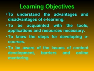 Learning Objectives To understand the advantages and disadvantages of e-learning. To be acquainted with the tools, applications and resources necessary. To know the steps for developing e-courses. To be aware of the issues of content development, barriers and online mentoring. 