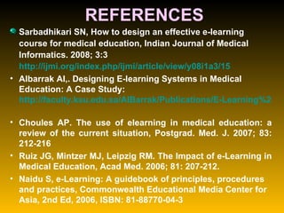 REFERENCES Sarbadhikari SN, How to design an effective e-learning course for medical education, Indian Journal of Medical Informatics. 2008; 3:3  http://ijmi.org/index.php/ijmi/article/view/y08i1a3/15   Albarrak AI,. Designing E-learning Systems in Medical Education: A Case Study:  http://faculty.ksu.edu.sa/AlBarrak/Publications/E-Learning%20Design%20Papers.pdf   Choules AP. The use of elearning in medical education: a review of the current situation, Postgrad. Med. J. 2007; 83: 212-216  Ruiz JG, Mintzer MJ, Leipzig RM. The Impact of e-Learning in Medical Education, Acad Med. 2006; 81: 207-212. Naidu S, e-Learning: A guidebook of principles, procedures and practices, Commonwealth Educational Media Center for Asia, 2nd Ed, 2006, ISBN: 81-88770-04-3 