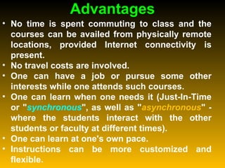 Advantages No time is spent commuting to class and the courses can be availed from physically remote locations, provided Internet connectivity is present.  No travel costs are involved.  One can have a job or pursue some other interests while one attends such courses.  One can learn when one needs it (Just-In-Time or " synchronous ", as well as " asynchronous " - where the students interact with the other students or faculty at different times).  One can learn at one's own pace.  Instructions can be more customized and flexible.  