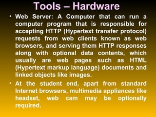 Tools – Hardware  Web Server: A Computer that can run a computer program that is responsible for accepting HTTP (Hypertext transfer protocol) requests from web clients known as web browsers, and serving them HTTP responses along with optional data contents, which usually are web pages such as HTML (Hypertext markup language) documents and linked objects like images.  At the student end, apart from standard Internet browsers, multimedia appliances like headset, web cam may be optionally required.  