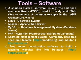 Tools – Software  a) A solution stack of software, usually free and open source software (FOSS), used to run dynamic Web sites or servers. A common example is the LAMP Architecture, where:  Linux - Operating System  Apache - Apache Web Server  MySQL - Database Management System (Database Server)  PHP - Hypertext Preprocessor (Scripting Language)  b) Learning Management System: Commonly used free ones are: Moodle ( http:// moodle.org ) and ATutor ( http:// atutor.ca / ).  c) Free lesson construction software to build a teaching website: like Hot Potatoes: ( http:// hotpot.uvic.ca / ) 