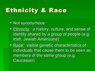 Ethnicity & Race

  Not synonymous
  Ethnicity: a history, culture, and sense of
   identity shared by a group of people (e.g.
   Irish, Jewish Americans)
  Race: visible genetic characteristics of
   individuals that cause them to be seen as
   members of the same group (e.g.
   Caucasian)
 