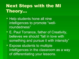 Next Steps with the MI
Theory…
 Help students hone all nine
  intelligences to promote “well-
  roundedness”
 E. Paul Torrance, father of Creativity,
  believes we should “fall in love with
  something and pursue it with intensity”
 Expose students to multiple
  intelligences in the classroom as a way
  of differentiating your lessons.
 