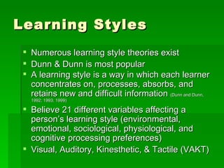 Learning Styles
    Numerous learning style theories exist
    Dunn & Dunn is most popular
    A learning style is a way in which each learner
     concentrates on, processes, absorbs, and
     retains new and difficult information (Dunn and Dunn,
     1992; 1993; 1999)

  Believe 21 different variables affecting a
   person’s learning style (environmental,
   emotional, sociological, physiological, and
   cognitive processing preferences)
  Visual, Auditory, Kinesthetic, & Tactile (VAKT)
 