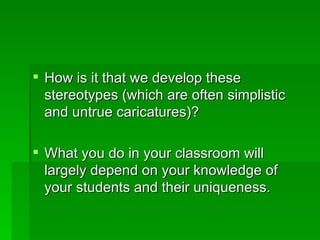  How is it that we develop these
  stereotypes (which are often simplistic
  and untrue caricatures)?

 What you do in your classroom will
  largely depend on your knowledge of
  your students and their uniqueness.
 