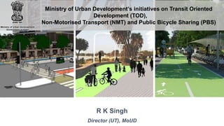 R K Singh
Director (UT), MoUD
Ministry of Urban Development’s initiatives on Transit Oriented
Development (TOD),
Non-Motorised Transport (NMT) and Public Bicycle Sharing (PBS)
 