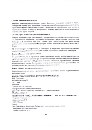 Crarsq 4. (DssaucoBble rlocreAcrBHfl
Hacroqlllufi MevopaHgynr He r]pe.[noJraraer HlrKaKrrx $vnanconsx o6qsaterscrB HII o.unofr H3 cropoH.
Meponpurrnt, Koropbre 6yAyr peanra3oBaHbr B paMKax Hacroqulero MerlopaHgytr'ta o B3aI4MorloHr4MaHr4vI)
ocyurecrBnrrorcr rrpr4 ycnoBrl14 Harrvrrvrfl KaApoBLIx u QuHancoestx pecypcoB. Croponrt MoryT 3aKJllor{arb
orgeJr6Hbre corJlarueHHfl no BonpocaM, Koropble MoryT BKnloqars o6g:arelr,crno Qr'tHancupoBaH[l I4J]I4
rIpeAocTaBneHilt Apyrtrx pecypcoB.
Craruq 5. If paea Ha llHTeJlJleKTyaJrbHyrc co6creeHHocrr'
5.1 ilpaaa uHTenneKTyirnuHofi co6creeHHocTr4, B LTaCTHOCTI,I aBTOpCKOfO npaBa Hnu MaTepnaloB' TaKI4X
KaK crarucrr4qecKar un(ropuaurar, nporpaMMHoe o6ecneqeHhe n Kaprbl, Koropbte cranl4 AocryflHbl
6laro4apr ELD nHr.rUfiarHee vrrr4 Mfy, Koropbte 6yAyr ucnoJlb3oBarbct Ant ocyuecrBJleHut
AeflTeJrbHocrt4 B paMKax Hacrofltuefo Mevopan4yva, AoJIxHbt ocraBarr,cs co6cteeTJHocruro xaxAofi zr
CropoH.
5.2 Aeropcxoe npaBo Ha rzu$opuarlnlo, a raKxe npaBa Ha KaKylo-nr6o Apyryo l4HrenneKryanbnyo
co6creeHHocrt, paspa6oraHHrre coBMecrHo MfY u E,LD nnnuuarrzeoft, 4oJtxHo 6rrrs coBMecrHbIM.
Craruq 6. Vcnosu g ronQnAenu[aJrbHocrll
Hra oAga u: CropoH, HH ee [epcoHaJr He AoJrxHbl npeAcraBntrs nro6orray ApyfoMy SHrnuecxovy ult't
ropr,rAqqecKoMy nr4qy xonsu.uenuwirnr Hyro raH$opruauuro, craBlrlylo flgeecrHofi I4M or Apyrofr Croponrt n
xoAe pezrnr43arllrr4 Hacroluero MOB, paBHo KaK He AonxHbI 14cIIoJIt3oBarr ery nH$opMaul'fto Arq ruqHofi
ilnfi r(opfloparneHoi B6rpo,[br. 3'ro no,'roxeHl4e ocraercl B crJle rocre I,Icreqenl'rfl cpoKa gefrcrnur ltlu
npeKparrleHur Aeilcreur HacToquefo MevopawAyva o B3aHMOTIOHI4MaHult.
Craruq 7. Ceszr' - KoHTaKTbl l(oop.tlnHaropoB
J1o6oe yBeAoMneHlre Hnr{ 3anpoc B paMKax Hacrofl[Iero Mevopan.uytr.ta AoJIxHbI 6yAyr nanpaBr{Tbcq
cfleAyroul{M JIITIIaM:
I4H}IUI4 A TI,IB A 3KO H O M I,I KH AEI-P AAA III4I,I 3 EME JTb (E L D)
ELD Cexperapnar
Friedrich-Ebert-Allee 36
531 l3 Eotttt
fepltanwr
TeneQon: +49 228 4460-3740
3lexrpoHnat norrra: info(at)el d-i n iti ative.org
Arg: Mark Schauer, Koop.{Hnarop ceKperapl4ara ELD unnurarzest e GIZ
Mark. S ch auer( at) gi z. de
MOCKOBCKTIIU TOCyAAPCTBEHHLIIT yHI,IBEPCIITET HMEHI,I M.B. JIOMOHOCOBA
@arynrrer noqBoBeAeHilfl
Jleuuscxue ropu, 1-12
I19991 Mocrea
Poccnq
lnr: Oleg Makarov, 3aeelyrorluft Jla6oparopuefr sxosotrlttxl4 AerpaAaIII{II 3eMeIIb
3nexrpoHnat ttorrra: eld(at)soil.msu. ru
TeneQoH: +7 903 708 88 43
3/6
 