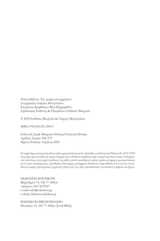 Τίτλος Βιβλίου: Την ημέρα που ερχόμουν
Συγγραφέας: Γιώργος Μουφτόγλου
Επιμέλεια–Διορθώσεις: Βίκυ Πορφυρίδου
Σχεδιασμός Έκδοσης & Εξωφύλλου: Εκδόσεις Βακχικόν
© 2025 Εκδόσεις Βακχικόν & Γιώργος Μουφτόγλου
ISBN: 978-618-231-204-9
Εκδοτική Σειρά: Βακχικόν Ποίηση/Ελληνική Ποίηση
Αριθμός Σειράς: 436/273
Πρώτη Έκδοση: Απρίλιος 2025
ΤοπαρόνέργοπνευματικήςιδιοκτησίαςπροστατεύεταικατάτιςδιατάξειςτουEλληνικούNόμου(Ν.2121/1993
όπως έχειτροποποιηθείκαι ισχύεισήμερα) και τις διεθνείςσυμβάσειςπερί πνευματικήςιδιοκτησίας.Απαγορεύ-
εται απολύτως η άνευ γραπτής άδειας του εκδότη κατά οποιοδήποτε τρόπο ή μέσο αντιγραφή, φωτοανατύπωση
και εν γένει αναπαραγωγή, εκμίσθωση ή δανεισμός, μετάφραση, διασκευή, αναμετάδοση στο κοινό σε οποια-
δήποτε μορφή (ηλεκτρονική, μηχανική ή άλλη) και η εν γένει εκμετάλλευση του συνόλου ή μέρους του έργου.
ΕΚΔOΣΕΙΣ ΒΑΚΧΙΚOΝ
Βερανζέρου 13, 106 77 Αθήνα
τηλέφωνο: 210 3637867
e-mail: info@vakxikon.gr
e-shop: ekdoseis.vakxikon.gr
ΒΑΚΧΙΚΟΝ ΒΙΒΛΙΟΠΩΛΕΙΟ
Πατησίων 14, 106 77 Αθήνα (Στοά Φέξη)
 