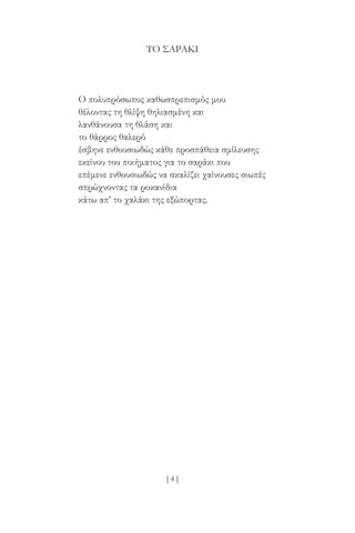 [ 4 ]
ΤΟ ΣΑΡΆΚΙ
Ο πολυπρόσωπος καθωσπρεπισμός μου
θέλοντας τη θλίψη θηλιασμένη και
λανθάνουσα τη θλάση και
το θάρρος θαλερό
έσβηνε ενθουσιωδώς κάθε προσπάθεια σμίλευσης
εκείνου του ποιήματος για το σαράκι που
επέμενε ενθουσιωδώς να σκαλίζει χαίνουσες σιωπές
σπρώχνοντας τα ροκανίδια
κάτω απ’ το χαλάκι της εξώπορτας.
 