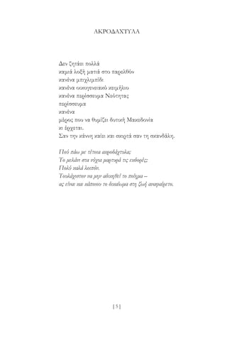 [ 5 ]
ΑΚΡΟΔΆΧΤΥΛΑ
Δεν ζητάει πολλά
καμιά λοξή ματιά στο παρελθόν
κανένα μπιχλιμπίδι
κανένα οικογενειακό κειμήλιο
κανένα περίσσευμα Νεότητας
περίσσευμα
κανένα
μέρος που να θυμίζει δυτική Μακεδονία
κι έρχεται.
Σαν την κάννη καίει και σκιρτά σαν τη σκανδάλη.
Πού πάω με τέτοια ακροδάχτυλα;
Το μελάνι στα νύχια μαρτυρά τις εκδορές;
Πολύ καλά λοιπόν.
Τουλάχιστον να μην αδικηθεί το ποίημα –
ας είναι και κάποιου το δικαίωμα στη ζωή αναφαίρετο.
 