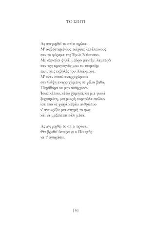 [ 6 ]
ΤΟ ΣΠΊΤΙ
Ας ανεγερθεί το σπίτι πρώτα.
Μ’ ασβεστωμένους τοίχους κατάλευκους
σαν το φόρεμα της Έμιλι Ντίκινσον.
Με κάγκελα ψηλά, μαύρο μαντέμι λαμπερό
σαν της προγιαγιάς μου το τσεμπέρι
εκεί, στις εκβολές του Αλιάκμονα.
Μ’ έναν κισσό αναρριχώμενο
σαν θλίψη αναρριχώμενη σε γέλιο βαθύ.
Παράθυρα να μην υπάρχουν.
Ίσως κάπου, κάτω χαμηλά, σε μια γωνιά
ξεχασμένη, μια μικρή πορτούλα σκύλου
ίσα που να χωρά κεφάλι ανθρώπου
ν’ αντικρίζει μια στιγμή το φως
και να μαζεύεται πάλι μέσα.
Ας ανεγερθεί το σπίτι πρώτα.
Θα βρεθεί ύστερα κι ο Ποιητής
να τ’ αγοράσει.
 