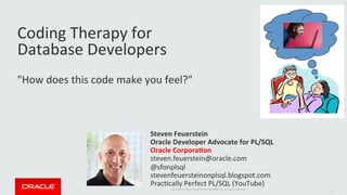 Copyright	©	2014	Oracle	and/or	its	aﬃliates.	All	rights	reserved.		|	
Coding	Therapy	for		
Database	Developers	
	
"How	does	this	code	make	you	feel?"	
Steven	Feuerstein	
Oracle	Developer	Advocate	for	PL/SQL	
Oracle	Corpora;on	
steven.feuerstein@oracle.com	
@sfonplsql	
stevenfeuersteinonplsql.blogspot.com	
PracLcally	Perfect	PL/SQL	(YouTube)		
1	
 