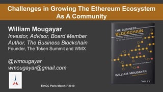 Challenges in Growing The Ethereum Ecosystem
As A Community
William Mougayar
Investor, Advisor, Board Member
Author, The Business Blockchain
Founder, The Token Summit and WMX
@wmougayar
wmougayar@gmail.com
EthCC Paris March 7 2019
 