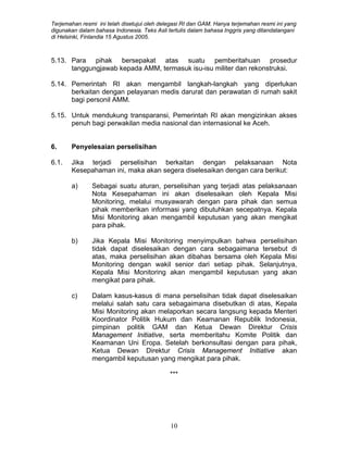 Terjemahan resmi ini telah disetujui oleh delegasi RI dan GAM. Hanya terjemahan resmi ini yang
digunakan dalam bahasa Indonesia. Teks Asli tertulis dalam bahasa Inggris yang ditandatangani
di Helsinki, Finlandia 15 Agustus 2005.
5.13. Para pihak bersepakat atas suatu pemberitahuan prosedur
tanggungjawab kepada AMM, termasuk isu-isu militer dan rekonstruksi.
5.14. Pemerintah RI akan mengambil langkah-langkah yang diperlukan
berkaitan dengan pelayanan medis darurat dan perawatan di rumah sakit
bagi personil AMM.
5.15. Untuk mendukung transparansi, Pemerintah RI akan mengizinkan akses
penuh bagi perwakilan media nasional dan internasional ke Aceh.
6. Penyelesaian perselisihan
6.1. Jika terjadi perselisihan berkaitan dengan pelaksanaan Nota
Kesepahaman ini, maka akan segera diselesaikan dengan cara berikut:
a) Sebagai suatu aturan, perselisihan yang terjadi atas pelaksanaan
Nota Kesepahaman ini akan diselesaikan oleh Kepala Misi
Monitoring, melalui musyawarah dengan para pihak dan semua
pihak memberikan informasi yang dibutuhkan secepatnya. Kepala
Misi Monitoring akan mengambil keputusan yang akan mengikat
para pihak.
b) Jika Kepala Misi Monitoring menyimpulkan bahwa perselisihan
tidak dapat diselesaikan dengan cara sebagaimana tersebut di
atas, maka perselisihan akan dibahas bersama oleh Kepala Misi
Monitoring dengan wakil senior dari setiap pihak. Selanjutnya,
Kepala Misi Monitoring akan mengambil keputusan yang akan
mengikat para pihak.
c) Dalam kasus-kasus di mana perselisihan tidak dapat diselesaikan
melalui salah satu cara sebagaimana disebutkan di atas, Kepala
Misi Monitoring akan melaporkan secara langsung kepada Menteri
Koordinator Politik Hukum dan Keamanan Republik Indonesia,
pimpinan politik GAM dan Ketua Dewan Direktur Crisis
Management Initiative, serta memberitahu Komite Politik dan
Keamanan Uni Eropa. Setelah berkonsultasi dengan para pihak,
Ketua Dewan Direktur Crisis Management Initiative akan
mengambil keputusan yang mengikat para pihak.
***
10
 
