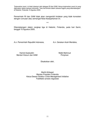 Terjemahan resmi ini telah disetujui oleh delegasi RI dan GAM. Hanya terjemahan resmi ini yang
digunakan dalam bahasa Indonesia. Teks Asli tertulis dalam bahasa Inggris yang ditandatangani
di Helsinki, Finlandia 15 Agustus 2005.
Pemerintah RI dan GAM tidak akan mengambil tindakan yang tidak konsisten
dengan rumusan atau semangat Nota Kesepahaman ini.
***
Ditandatangani dalam rangkap tiga di Helsinki, Finlandia, pada hari Senin,
tanggal 15 Agustus 2005.
A.n. Pemerintah Republik Indonesia, A.n. Gerakan Aceh Merdeka,
Hamid Awaluddin Malik Mahmud
Menteri Hukum dan HAM Pimpinan
Disaksikan oleh,
Martti Ahtisaari
Mantan Presiden Finlandia
Ketua Dewan Direktur Crisis Management Initiative
Fasilitator proses negosiasi
11
 