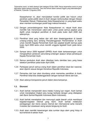 Terjemahan resmi ini telah disetujui oleh delegasi RI dan GAM. Hanya terjemahan resmi ini yang
digunakan dalam bahasa Indonesia. Teks Asli tertulis dalam bahasa Inggris yang ditandatangani
di Helsinki, Finlandia 15 Agustus 2005.
Kesepahaman ini, akan menciptakan kondisi politik dan hukum untuk
pendirian partai politik lokal di Aceh dengan berkonsultasi dengan Dewan
Perwakilan Rakyat. Pelaksanaan Nota Kesepahaman ini yang tepat waktu
akan memberi sumbangan positif bagi maksud tersebut.
1.2.2 Dengan penandatanganan Nota Kesepahaman ini, rakyat Aceh akan
memiliki hak menentukan calon-calon untuk posisi semua pejabat yang
dipilih untuk mengikuti pemilihan di Aceh pada bulan April 2006 dan
selanjutnya.
1.2.3 Pemilihan lokal yang bebas dan adil akan diselenggarakan di bawah
undang-undang baru tentang Penyelenggaraan Pemerintahan di Aceh
untuk memilih Kepala Pemerintah Aceh dan pejabat terpilih lainnya pada
bulan April 2006 serta untuk memilih anggota legislatif Aceh pada tahun
2009.
1.2.4 Sampai tahun 2009 legislatif (DPRD) Aceh tidak berkewenangan untuk
mengesahkan peraturan perundang-undangan apapun tanpa persetujuan
Kepala Pemerintah Aceh.
1.2.5 Semua penduduk Aceh akan diberikan kartu identitas baru yang biasa
sebelum pemilihan pada bulan April 2006.
1.2.6 Partisipasi penuh semua orang Aceh dalam pemilihan lokal dan nasional,
akan dijamin sesuai dengan Konstitusi Republik Indonesia.
1.2.7 Pemantau dari luar akan diundang untuk memantau pemilihan di Aceh.
Pemilihan lokal bisa diselenggarakan dengan bantuan teknis dari luar.
1.2.8 Akan adanya transparansi penuh dalam dana kampanye.
1.3. Ekonomi
1.3.1. Aceh berhak memperoleh dana melalui hutang luar negeri. Aceh berhak
untuk menetapkan tingkat suku bunga berbeda dengan yang ditetapkan
oleh Bank Sentral Republik Indonesia (Bank Indonesia).
1.3.2. Aceh berhak menetapkan dan memungut pajak daerah untuk membiayai
kegiatan-kegiatan internal yang resmi. Aceh berhak melakukan
perdagangan dan bisnis secara internal dan internasional serta menarik
investasi dan wisatawan asing secara langsung ke Aceh.
1.3.3. Aceh akan memiliki kewenangan atas sumber daya alam yang hidup di
laut teritorial di sekitar Aceh.
3
 