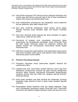 Terjemahan resmi ini telah disetujui oleh delegasi RI dan GAM. Hanya terjemahan resmi ini yang
digunakan dalam bahasa Indonesia. Teks Asli tertulis dalam bahasa Inggris yang ditandatangani
di Helsinki, Finlandia 15 Agustus 2005.
1.3.4. Aceh berhak menguasai 70% hasil dari semua cadangan hidrokarbon dan
sumber daya alam lainnya yang ada saat ini dan di masa mendatang di
wilayah Aceh maupun laut teritorial sekitar Aceh.
1.3.5. Aceh melaksanakan pembangunan dan pengelolaan semua pelabuhan
laut dan pelabuhan udara dalam wilayah Aceh.
1.3.6. Aceh akan menikmati perdagangan bebas dengan semua bagian
Republik Indonesia tanpa hambatan pajak, tarif ataupun hambatan
lainnya.
1.3.7. Aceh akan menikmati akses langsung dan tanpa hambatan ke negara-
negara asing, melalui laut dan udara.
1.3.8. Pemerintah RI bertekad untuk menciptakan transparansi dalam
pengumpulan dan pengalokasian pendapatan antara Pemerintah Pusat
dan Aceh dengan menyetujui auditor luar melakukan verifikasi atas
kegiatan tersebut dan menyampaikan hasil-hasilnya kepada Kepala
Pemerintah Aceh.
1.3.9. GAM akan mencalonkan wakil-wakilnya untuk berpartisipasi secara penuh
pada semua tingkatan dalam komisi yang dibentuk untuk melaksanakan
rekonstruksi pasca-Tsunami (BRR).
1.4. Peraturan Perundang-undangan
1.4.1. Pemisahan kekuasaan antara badan-badan legislatif, eksekutif dan
yudikatif akan diakui.
1.4.2. Legislatif Aceh akan merumuskan kembali ketentuan hukum bagi Aceh
berdasarkan prinsip-prinsip universal hak asasi manusia sebagaimana
tercantum dalam Kovenan Internasional Perserikatan Bangsa-bangsa
mengenai Hak-hak Sipil dan Politik dan mengenai Hak-hak Ekonomi,
Sosial dan Budaya.
1.4.3. Suatu sistem peradilan yang tidak memihak dan independen, termasuk
pengadilan tinggi, dibentuk di Aceh di dalam sistem peradilan Republik
Indonesia.
1.4.4. Pengangkatan Kepala Kepolisian Aceh dan Kepala Kejaksaan Tinggi
harus mendapatkan persetujuan Kepala Pemerintah Aceh. Penerimaan
(rekruitmen) dan pelatihan anggota kepolisian organik dan penuntut umum
4
 