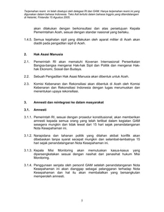 Terjemahan resmi ini telah disetujui oleh delegasi RI dan GAM. Hanya terjemahan resmi ini yang
digunakan dalam bahasa Indonesia. Teks Asli tertulis dalam bahasa Inggris yang ditandatangani
di Helsinki, Finlandia 15 Agustus 2005.
akan dilakukan dengan berkonsultasi dan atas persetujuan Kepala
Pemerintahan Aceh, sesuai dengan standar nasional yang berlaku.
1.4.5. Semua kejahatan sipil yang dilakukan oleh aparat militer di Aceh akan
diadili pada pengadilan sipil di Aceh.
2. Hak Asasi Manusia
2.1. Pemerintah RI akan mematuhi Kovenan Internasional Perserikatan
Bangsa-bangsa mengenai Hak-hak Sipil dan Politik dan mengenai Hak-
hak Ekonomi, Sosial dan Budaya.
2.2. Sebuah Pengadilan Hak Asasi Manusia akan dibentuk untuk Aceh.
2.3. Komisi Kebenaran dan Rekonsiliasi akan dibentuk di Aceh oleh Komisi
Kebenaran dan Rekonsiliasi Indonesia dengan tugas merumuskan dan
menentukan upaya rekonsiliasi.
3. Amnesti dan reintegrasi ke dalam masyarakat
3.1. Amnesti
3.1.1. Pemerintah RI, sesuai dengan prosedur konstitusional, akan memberikan
amnesti kepada semua orang yang telah terlibat dalam kegiatan GAM
sesegera mungkin dan tidak lewat dari 15 hari sejak penandatanganan
Nota Kesepahaman ini.
3.1.2. Narapidana dan tahanan politik yang ditahan akibat konflik akan
dibebaskan tanpa syarat secepat mungkin dan selambat-lambatnya 15
hari sejak penandatanganan Nota Kesepahaman ini.
3.1.3. Kepala Misi Monitoring akan memutuskan kasus-kasus yang
dipersengketakan sesuai dengan nasihat dari penasihat hukum Misi
Monitoring.
3.1.4. Penggunaan senjata oleh personil GAM setelah penandatanganan Nota
Kesepahaman ini akan dianggap sebagai pelanggaran terhadap Nota
Kesepahaman dan hal itu akan membatalkan yang bersangkutan
memperoleh amnesti.
5
 