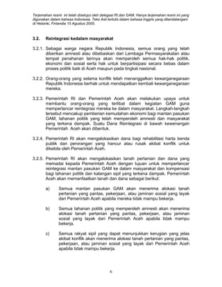 Terjemahan resmi ini telah disetujui oleh delegasi RI dan GAM. Hanya terjemahan resmi ini yang
digunakan dalam bahasa Indonesia. Teks Asli tertulis dalam bahasa Inggris yang ditandatangani
di Helsinki, Finlandia 15 Agustus 2005.
3.2. Reintegrasi kedalam masyarakat
3.2.1. Sebagai warga negara Republik Indonesia, semua orang yang telah
diberikan amnesti atau dibebaskan dari Lembaga Permasyarakatan atau
tempat penahanan lainnya akan memperoleh semua hak-hak politik,
ekonomi dan sosial serta hak untuk berpartisipasi secara bebas dalam
proses politik baik di Aceh maupun pada tingkat nasional.
3.2.2. Orang-orang yang selama konflik telah menanggalkan kewarganegaraan
Republik Indonesia berhak untuk mendapatkan kembali kewarganegaraan
mereka.
3.2.3. Pemerintah RI dan Pemerintah Aceh akan melakukan upaya untuk
membantu orang-orang yang terlibat dalam kegiatan GAM guna
memperlancar reintegrasi mereka ke dalam masyarakat. Langkah-langkah
tersebut mencakup pemberian kemudahan ekonomi bagi mantan pasukan
GAM, tahanan politik yang telah memperoleh amnesti dan masyarakat
yang terkena dampak. Suatu Dana Reintegrasi di bawah kewenangan
Pemerintah Aceh akan dibentuk.
3.2.4. Pemerintah RI akan mengalokasikan dana bagi rehabilitasi harta benda
publik dan perorangan yang hancur atau rusak akibat konflik untuk
dikelola oleh Pemerintah Aceh.
3.2.5. Pemerintah RI akan mengalokasikan tanah pertanian dan dana yang
memadai kepada Pemerintah Aceh dengan tujuan untuk memperlancar
reintegrasi mantan pasukan GAM ke dalam masyarakat dan kompensasi
bagi tahanan politik dan kalangan sipil yang terkena dampak. Pemerintah
Aceh akan memanfaatkan tanah dan dana sebagai berikut:
a) Semua mantan pasukan GAM akan menerima alokasi tanah
pertanian yang pantas, pekerjaan, atau jaminan sosial yang layak
dari Pemerintah Aceh apabila mereka tidak mampu bekerja.
b) Semua tahanan politik yang memperoleh amnesti akan menerima
alokasi tanah pertanian yang pantas, pekerjaan, atau jaminan
sosial yang layak dari Pemerintah Aceh apabila tidak mampu
bekerja.
c) Semua rakyat sipil yang dapat menunjukkan kerugian yang jelas
akibat konflik akan menerima alokasi tanah pertanian yang pantas,
pekerjaan, atau jaminan sosial yang layak dari Pemerintah Aceh
apabila tidak mampu bekerja.
6
 