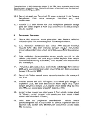 Terjemahan resmi ini telah disetujui oleh delegasi RI dan GAM. Hanya terjemahan resmi ini yang
digunakan dalam bahasa Indonesia. Teks Asli tertulis dalam bahasa Inggris yang ditandatangani
di Helsinki, Finlandia 15 Agustus 2005.
3.2.6. Pemerintah Aceh dan Pemerintah RI akan membentuk Komisi Bersama
Penyelesaian Klaim untuk menangani klaim-klaim yang tidak
terselesaikan.
3.2.7. Pasukan GAM akan memiliki hak untuk memperoleh pekerjaan sebagai
polisi dan tentara organik di Aceh tanpa diskriminasi dan sesuai dengan
standar nasional.
4. Pengaturan Keamanan
4.1. Semua aksi kekerasan antara pihak-pihak akan berakhir selambat-
lambatnya pada saat penandatanganan Nota Kesepahaman ini.
4.2. GAM melakukan demobilisasi atas semua 3000 pasukan militernya.
Anggota GAM tidak akan memakai seragam maupun menunjukkan
emblem atau simbol militer setelah penandatanganan Nota Kesepahaman
ini.
4.3. GAM melakukan decommissioning semua senjata, amunisi dan alat
peledak yang dimiliki oleh para anggota dalam kegiatan GAM dengan
bantuan Misi Monitoring Aceh (AMM). GAM sepakat untuk menyerahkan
840 buah senjata.
4.4. Penyerahan persenjataan GAM akan dimulai pada tanggal 15 September
2005, yang akan dilaksanakan dalam empat tahap, dan diselesaikan pada
tanggal 31 Desember 2005.
4.5. Pemerintah RI akan menarik semua elemen tentara dan polisi non-organik
dari Aceh.
4.6. Relokasi tentara dan polisi non-organik akan dimulai pada tanggal 15
September 2005, dan akan dilaksanakan dalam empat tahap sejalan
dengan penyerahan senjata GAM, segera setelah setiap tahap diperiksa
oleh AMM, dan selesai pada tanggal 31 Desember 2005.
4.7. Jumlah tentara organik yang tetap berada di Aceh setelah relokasi adalah
14.700 orang. Jumlah kekuatan polisi organik yang tetap berada di Aceh
setelah relokasi adalah 9.100 orang.
4.8. Tidak akan ada pergerakan besar-besaran tentara setelah
penandatanganan Nota Kesepahaman ini. Semua pergerakan lebih dari
sejumlah satu peleton perlu diberitahukan sebelumnya kepada Kepala
Misi Monitoring.
7
 