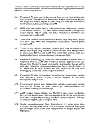 Terjemahan resmi ini telah disetujui oleh delegasi RI dan GAM. Hanya terjemahan resmi ini yang
digunakan dalam bahasa Indonesia. Teks Asli tertulis dalam bahasa Inggris yang ditandatangani
di Helsinki, Finlandia 15 Agustus 2005.
5.4. Pemerintah RI akan memberikan semua dukungannya bagi pelaksanaan
mandat AMM. Dalam kaitan ini, Pemerintah RI akan menulis surat kepada
Uni Eropa dan negara-negara ASEAN yang ikut serta dan menyatakan
komitmen dan dukungannya kepada AMM.
5.5. GAM akan memberikan semua dukungannya bagi pelaksanaan mandat
AMM. Dalam kaitan ini, GAM akan menulis surat kepada Uni Eropa dan
negara-negara ASEAN yang ikut serta menyatakan komitmen dan
dukungannya kepada AMM.
5.6. Para pihak bertekad untuk menciptakan kondisi kerja yang aman, terjaga
dan stabil bagi AMM dan menyatakan kerjasamanya secara penuh
dengan AMM.
5.7. Tim monitoring memiliki kebebasan bergerak yang tidak terbatas di Aceh.
Hanya tugas-tugas yang tercantum dalam rumusan Nota Kesepahaman
ini yang akan diterima oleh AMM. Para pihak tidak memiliki veto atas
tindakan atau kontrol terhadap kegiatan operasional AMM.
5.8. Pemerintah RI bertanggung jawab atas keamanan semua personil AMM di
Indonesia. Personil AMM tidak membawa senjata. Bagaimanapun juga
Kepala Misi Monitoring dapat memutuskan perkecualian bahwa patroli
tidak akan didampingi oleh pasukan bersenjata Pemerintah RI. Dalam hal
ini, Pemerintah RI akan diberitahukan dan Pemerintah RI tidak akan
bertanggung jawab atas keamanan patroli tersebut.
5.9. Pemerintah RI akan menyediakan tempat-tempat pengumpulan senjata
dan mendukung tim-tim pengumpul senjata bergerak (mobile team)
bekerjasama dengan GAM.
5.10. Penghancuran segera akan dilaksanakan setelah pengumpulan senjata
dan amunisi. Proses ini akan sepenuhnya didokumentasikan dan
dipublikasikan sebagaimana mestinya.
5.11. AMM melapor kepada Kepala Misi Monitoring yang akan memberikan
laporan rutin kepada para pihak dan kepada pihak lainnya sebagaimana
diperlukan, maupun kepada orang atau kantor yang ditunjuk di Uni Eropa
dan negara-negara ASEAN yang ikut serta.
5.12. Setelah penandatanganan Nota Kesepahaman ini setiap pihak akan
menunjuk seorang wakil senior untuk menangani semua hal ihwal yang
terkait dengan pelaksanaan Nota Kesepahaman ini dengan Kepala Misi
Monitoring.
9
 