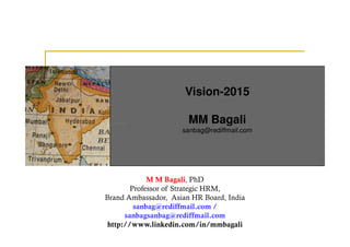 Vision-2015

                       MM Bagali
                     sanbag@rediffmail.com




             M M Bagali, PhD
        Professor of Strategic HRM,
Brand Ambassador, Asian HR Board, India
         sanbag@rediffmail.com /
      sanbagsanbag@rediffmail.com
 http://www.linkedin.com/in/mmbagali
 