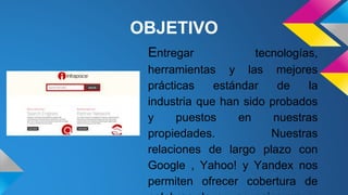 Entregar tecnologías,
herramientas y las mejores
prácticas estándar de la
industria que han sido probados
y puestos en nuestras
propiedades. Nuestras
relaciones de largo plazo con
Google , Yahoo! y Yandex nos
permiten ofrecer cobertura de
OBJETIVO
 