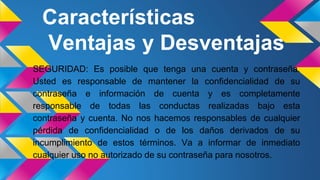 Características
Ventajas y Desventajas
SEGURIDAD: Es posible que tenga una cuenta y contraseña.
Usted es responsable de mantener la confidencialidad de su
contraseña e información de cuenta y es completamente
responsable de todas las conductas realizadas bajo esta
contraseña y cuenta. No nos hacemos responsables de cualquier
pérdida de confidencialidad o de los daños derivados de su
incumplimiento de estos términos. Va a informar de inmediato
cualquier uso no autorizado de su contraseña para nosotros.
 