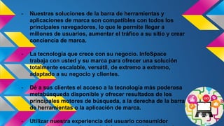 - Nuestras soluciones de la barra de herramientas y
aplicaciones de marca son compatibles con todos los
principales navegadores, lo que le permite llegar a
millones de usuarios, aumentar el tráfico a su sitio y crear
conciencia de marca.
- La tecnología que crece con su negocio. InfoSpace
trabaja con usted y su marca para ofrecer una solución
totalmente escalable, versátil, de extremo a extremo,
adaptado a su negocio y clientes.
- Dé a sus clientes el acceso a la tecnología más poderosa
metabúsqueda disponible y ofrecer resultados de los
principales motores de búsqueda, a la derecha de la barra
de herramientas o la aplicación de marca.
- Utilizar nuestra experiencia del usuario consumidor
 