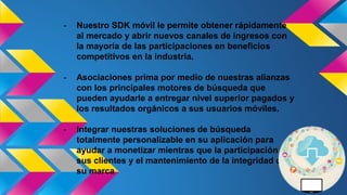 - Nuestro SDK móvil le permite obtener rápidamente
al mercado y abrir nuevos canales de ingresos con
la mayoría de las participaciones en beneficios
competitivos en la industria.
- Asociaciones prima por medio de nuestras alianzas
con los principales motores de búsqueda que
pueden ayudarle a entregar nivel superior pagados y
los resultados orgánicos a sus usuarios móviles.
- Integrar nuestras soluciones de búsqueda
totalmente personalizable en su aplicación para
ayudar a monetizar mientras que la participación de
sus clientes y el mantenimiento de la integridad de
su marca
 