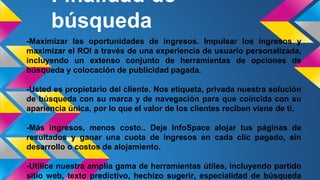 Finalidad de
búsqueda
-Maximizar las oportunidades de ingresos. Impulsar los ingresos y
maximizar el ROI a través de una experiencia de usuario personalizada,
incluyendo un extenso conjunto de herramientas de opciones de
búsqueda y colocación de publicidad pagada.
-Usted es propietario del cliente. Nos etiqueta, privada nuestra solución
de búsqueda con su marca y de navegación para que coincida con su
apariencia única, por lo que el valor de los clientes reciben viene de ti.
-Más ingresos, menos costo.. Deje InfoSpace alojar tus páginas de
resultados y ganar una cuota de ingresos en cada clic pagado, sin
desarrollo o costos de alojamiento.
-Utilice nuestra amplia gama de herramientas útiles, incluyendo partido
sitio web, texto predictivo, hechizo sugerir, especialidad de búsqueda
 
