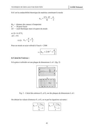 TECHNIQUE DE MOULAGE PAR INJECTION

JAZIRI Mohamed

Si k' est la conductibilité thermique du matériau constituant le moule
φ cp =

k' S c ∆T d c
+
Q
2

Φcp = distance des canaux à l'empreinte
k' = 50 pour l'acier
∆T = écart thermique maxi à la paroi du moule
or Q = h ∆T S c
∆T ≈ 3°C
φ cp =

k' d c
+
h
2

Pour un moule en acier refroidi à l'eau h ≈ 2500

⇒ φ cp ≈ 2 10

−2

+

dc
2

6) Calcul de l'entraxe :
Si la pièce à refroidir est une plaque de dimensions L et l (fig. 2)

Fig. 2 – Calcul des entraxes E1 et E2 sur des plaques de dimensions L et l.

On obtient les valeurs d'entraxes E1 et E2 en m par les équations suivantes :

E1 =

l − 2 φ cp
Lc
−1
L

E2 =

41

L − 2 φ cp
Lc
−1
l

 