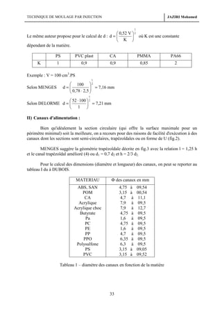 TECHNIQUE DE MOULAGE PAR INJECTION

JAZIRI Mohamed

1

 0,52 V  2
Le même auteur propose pour le calcul de d : d = 
 où K est une constante
 K 
dépendant de la matière.
PS

PVC plast

CA

PMMA

PA66

1

0,9

0,9

0,85

2

K

Exemple : V = 100 cm3.PS
1

Selon MENGES

 100  2
d=
 0,78 ⋅ 2,5  = 7,16 mm



1

 52 ⋅ 100  2
Selon DELORME d = 
 = 7,21 mm
 1 
II) Canaux d'alimentation :
Bien qu'idéalement la section circulaire (qui offre la surface maximale pour un
périmètre minimal) soit la meilleure, on a recours pour des raisons de facilité d'exécution à des
canaux dont les sections sont semi-circulaires, trapézoïdales ou en forme de U (fig.2).
MENGES suggère la géométrie trapézoïdale décrite en fig.3 avec la relation l = 1,25 h
et le canal trapézoïdal amélioré (4) ou d1 = 0,7 d2 et h = 2/3 d2.
Pour le calcul des dimensions (diamètre et longueur) des canaux, on peut se reporter au
tableau I du à DUBOIS.
MATERIAU

Ф des canaux en mm

ABS, SAN
POM
CA
Acrylique
Acrylique choc
Butyrate
Pa
PC
PE
PP
PPO
Polysulfone
PS
PVC

4,75
3,15
4,7
7,9
7,9
4,75
1,6
4,75
1,6
4,7
6,35
6,3
3,15
3,15

à
à
à
à
à
à
à
à
à
à
à
à
à
à

09,54
00,54
11,1
09,5
12,7
09,5
09,5
09,5
09,5
09,5
09,5
09,5
09,05
09,52

Tableau 1 – diamètre des canaux en fonction de la matière

33

 
