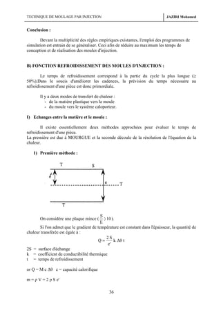 TECHNIQUE DE MOULAGE PAR INJECTION

JAZIRI Mohamed

Conclusion :
Devant la multiplicité des règles empiriques existantes, l'emploi des programmes de
simulation est entrain de se généraliser. Ceci afin de réduire au maximum les temps de
conception et de réalisation des moules d'injection.

B) FONCTION REFROIDISSEMENT DES MOULES D'INJECTION :
Le temps de refroidissement correspond à la partie du cycle la plus longue (≥
50%).Dans le soucis d'améliorer les cadences, la prévision du temps nécessaire au
refroidissement d'une pièce est donc primordiale.
Il y a deux modes de transfert de chaleur :
- de la matière plastique vers le moule
- du moule vers le système caloporteur.
I) Echanges entre la matière et le moule :
Il existe essentiellement deux méthodes approchées pour évaluer le temps de
refroidissement d'une pièce.
La première est due à MOURGUE et la seconde découle de la résolution de l'équation de la
chaleur.
1) Première méthode :

S
〉 10 ).
E
Si l'on admet que le gradient de température est constant dans l'épaisseur, la quantité de
chaleur transférée est égale à :
2S
Q=
k ∆θ t
e'
2S = surface d'échange
k = coefficient de conductibilité thermique
t = temps de refroidissement

On considère une plaque mince (

or Q = M c ∆θ c = capacité calorifique
m = ρ V = 2 ρ S e'

36

 
