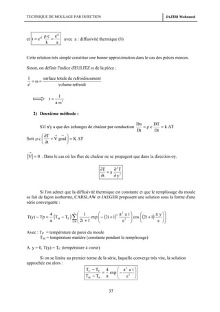 TECHNIQUE DE MOULAGE PAR INJECTION

ρ c e' 2
=
et t = e'
k
a
2

JAZIRI Mohamed

avec a : diffusivité thermique (1)

Cette relation très simple constitue une bonne approximation dans le cas des pièces minces.
Sinon, on définit l'indice d'EULITZ ω de la pièce :
surface totale de refroidissement
1
=ω=
e'
volume refroidi
t=

1
a ω2

2) Deuxième méthode :
S'il n'y a que des échanges de chaleur par conduction

Du
DT
=ρc
= k ∆T
Dt
Dt

 ∂T → → 
Soit ρ c 
+ V grad  = K ∆T
 ∂t

→

V = 0 . Dans le cas où les flux de chaleur ne se propagent que dans la direction oy.
∂T
∂ 2T
=a
∂t
∂ y2

Si l'on admet que la diffusivité thermique est constante et que le remplissage du moule
se fait de façon isotherme, CARSLAW et JAEGER proposent une solution sous la forme d'une
série convergente :

T(y) − Tp =

2
∞ 

4
(TM − TP ) ∑  1 exp  − (2i + 1)2 π 2a


π
e
i = 0  2i + 1


t
π y 

 cos  (2i + 1)


e 




Avec : TP = température de paroi du moule
TM = température matière (constante pendant le remplissage)
A y = 0, T(y) = TC (température à coeur)
Si on se limite au premier terme de la série, laquelle converge très vite, la solution
approchée est alors :
 π2 a t 
TC − TP 4
= exp  − 2 

TM − TP π
e 



37

 